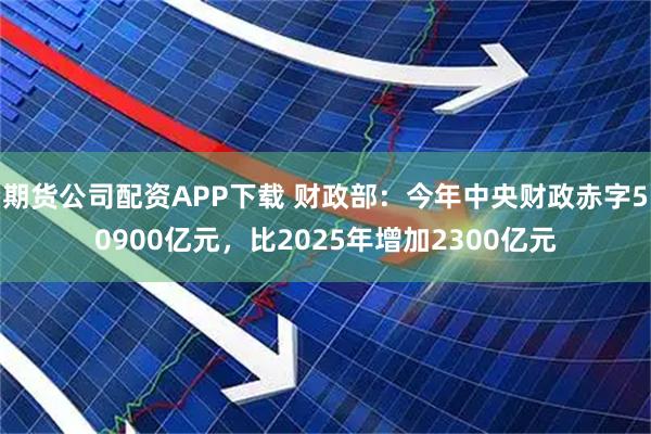期货公司配资APP下载 财政部：今年中央财政赤字50900亿元，比2025年增加2300亿元
