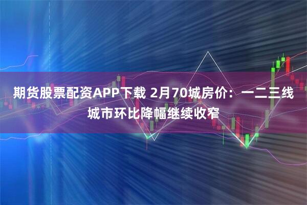 期货股票配资APP下载 2月70城房价：一二三线城市环比降幅继续收窄