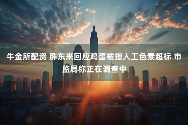牛金所配资 胖东来回应鸡蛋被指人工色素超标 市监局称正在调查中