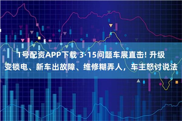 1号配资APP下载 3·15问题车展直击! 升级变锁电、新车出故障、维修糊弄人,车主怒讨说法