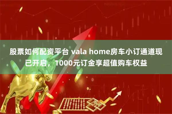 股票如何配资平台 vala home房车小订通道现已开启，1000元订金享超值购车权益