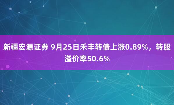 新疆宏源证券 9月25日禾丰转债上涨0.89%，转股溢价率50.6%