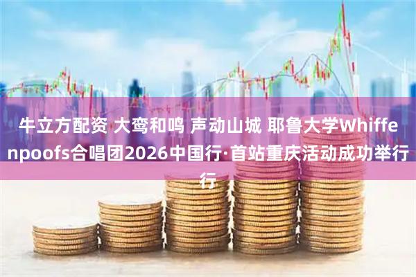 牛立方配资 大鸾和鸣 声动山城 耶鲁大学Whiffenpoofs合唱团2026中国行·首站重庆活动成功举行