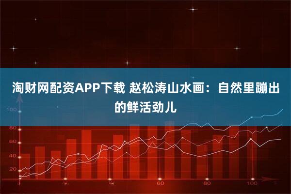 淘财网配资APP下载 赵松涛山水画：自然里蹦出的鲜活劲儿