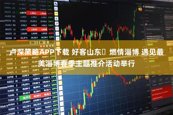 卢深策略APP下载 好客山东・燃情淄博 遇见最美淄博春季主题推介活动举行
