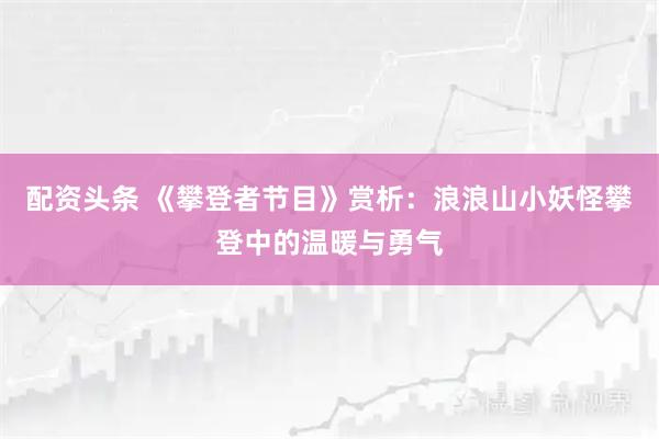 配资头条 《攀登者节目》赏析：浪浪山小妖怪攀登中的温暖与勇气
