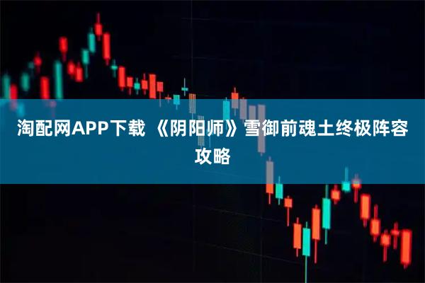 淘配网APP下载 《阴阳师》雪御前魂土终极阵容攻略