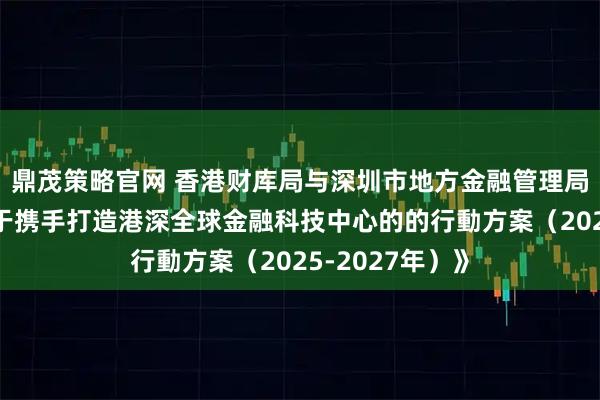 鼎茂策略官网 香港财库局与深圳市地方金融管理局联合发布《关于携手打造港深全球金融科技中心的的行動方案（2025-2027年）》