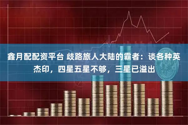 鑫月配配资平台 歧路旅人大陆的霸者：谈各种英杰印，四星五星不够，三星已溢出