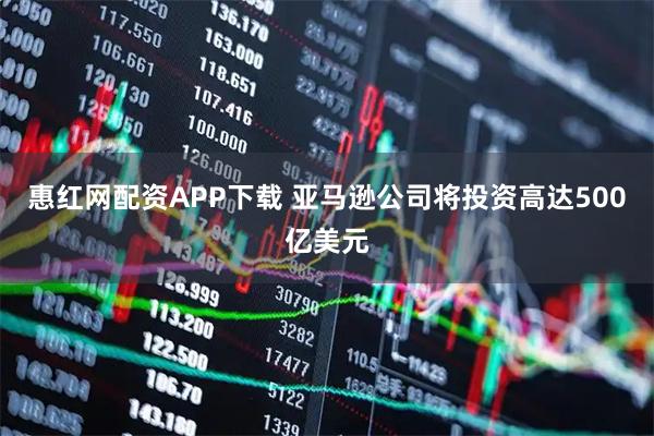 惠红网配资APP下载 亚马逊公司将投资高达500亿美元