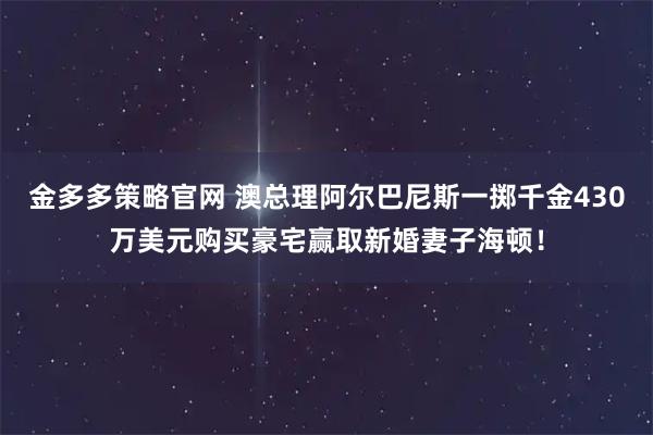 金多多策略官网 澳总理阿尔巴尼斯一掷千金430万美元购买豪宅赢取新婚妻子海顿!