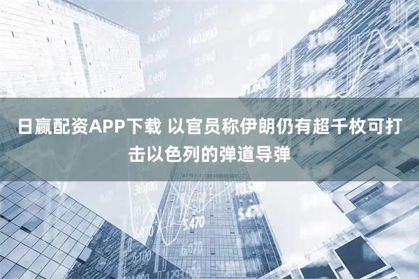 日赢配资APP下载 以官员称伊朗仍有超千枚可打击以色列的弹道导弹