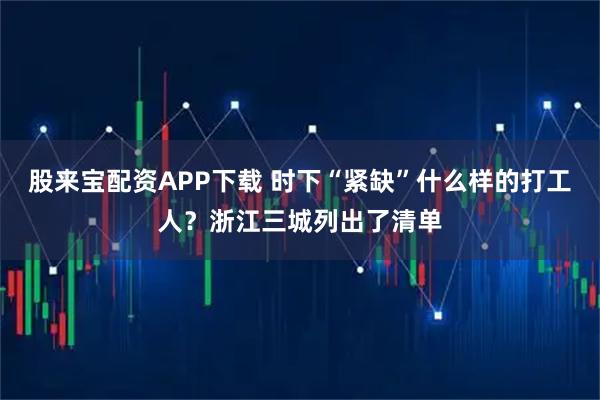 股来宝配资APP下载 时下“紧缺”什么样的打工人？浙江三城列出了清单