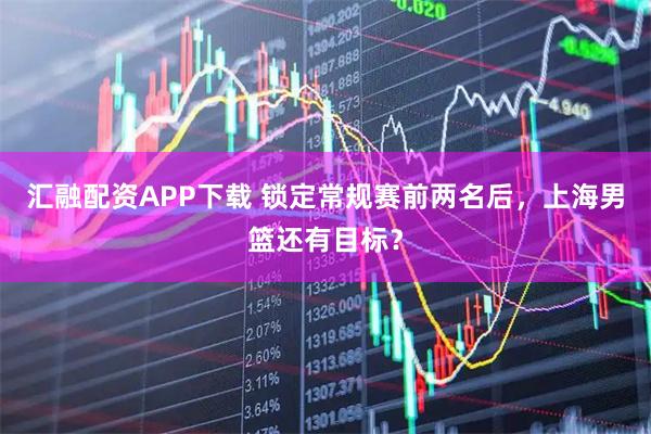 汇融配资APP下载 锁定常规赛前两名后，上海男篮还有目标？