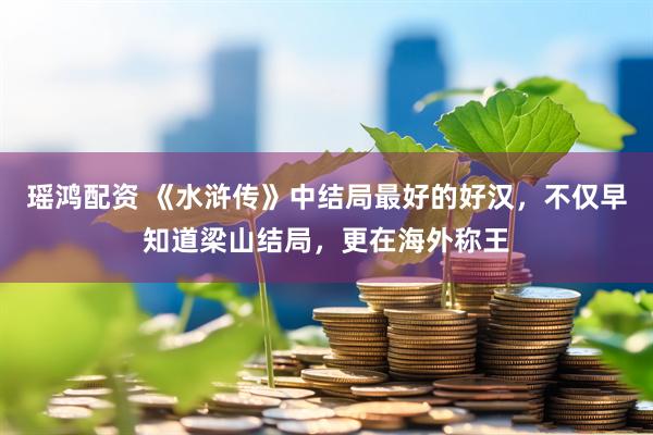 瑶鸿配资 《水浒传》中结局最好的好汉，不仅早知道梁山结局，更在海外称王