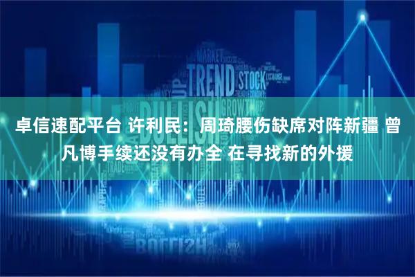 卓信速配平台 许利民：周琦腰伤缺席对阵新疆 曾凡博手续还没有办全 在寻找新的外援