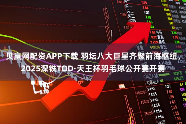 贝赢网配资APP下载 羽坛八大巨星齐聚前海枢纽，2025深铁TOD·天王杯羽毛球公开赛开赛