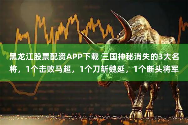 黑龙江股票配资APP下载 三国神秘消失的3大名将，1个击败马超，1个刀斩魏延，1个断头将军