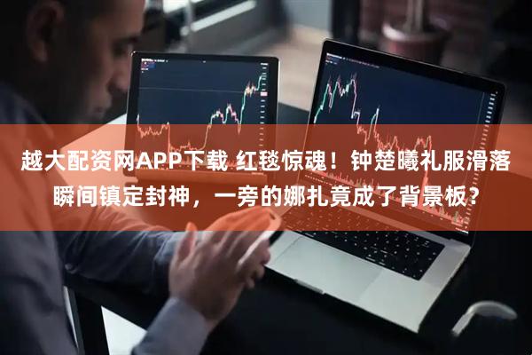 越大配资网APP下载 红毯惊魂！钟楚曦礼服滑落瞬间镇定封神，一旁的娜扎竟成了背景板？