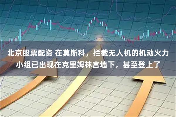 北京股票配资 在莫斯科，拦截无人机的机动火力小组已出现在克里姆林宫墙下，甚至登上了