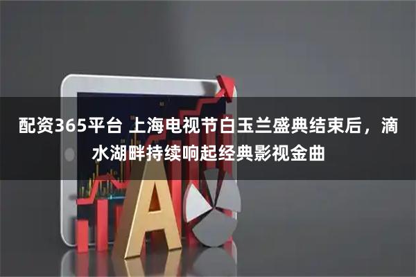 配资365平台 上海电视节白玉兰盛典结束后，滴水湖畔持续响起经典影视金曲