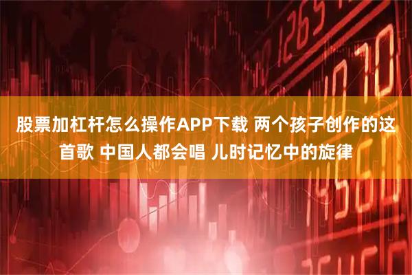 股票加杠杆怎么操作APP下载 两个孩子创作的这首歌 中国人都会唱 儿时记忆中的旋律