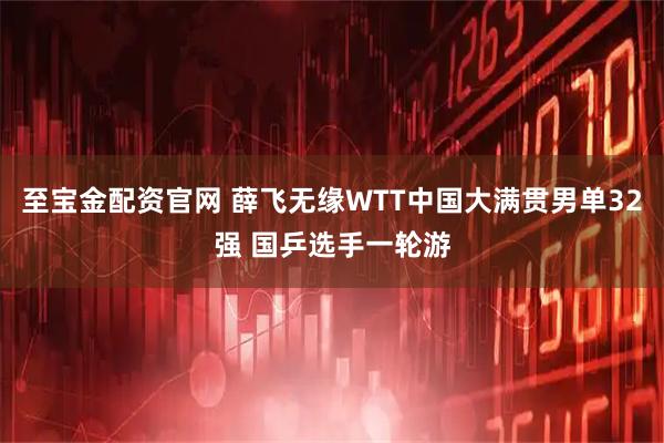 至宝金配资官网 薛飞无缘WTT中国大满贯男单32强 国乒选手一轮游