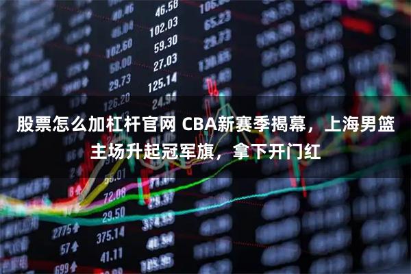 股票怎么加杠杆官网 CBA新赛季揭幕，上海男篮主场升起冠军旗，拿下开门红