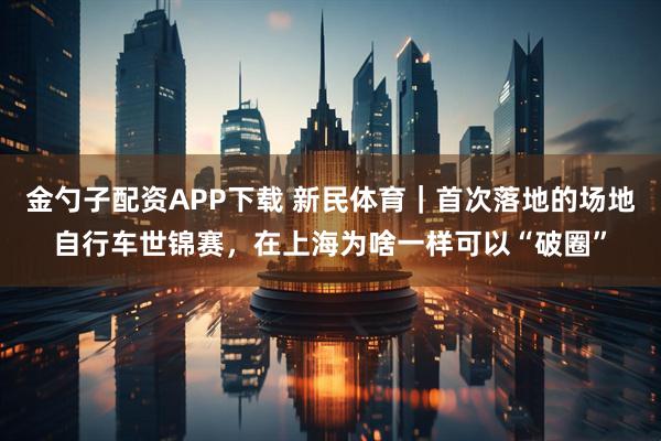 金勺子配资APP下载 新民体育｜首次落地的场地自行车世锦赛，在上海为啥一样可以“破圈”