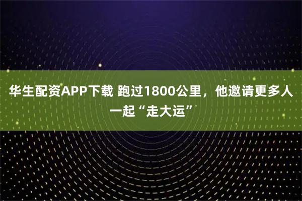 华生配资APP下载 跑过1800公里，他邀请更多人一起“走大运”