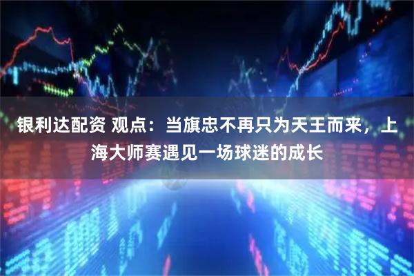 银利达配资 观点:当旗忠不再只为天王而来,上海大师赛遇见一场球迷的成长